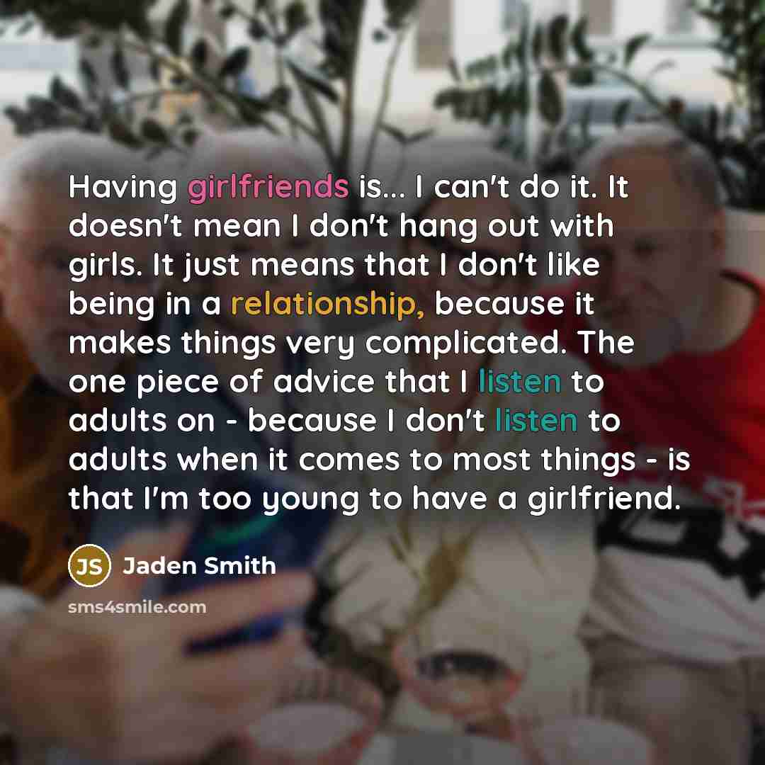 “Having girlfriends is... I can't do it. It doesn't mean I don't hang out with girls. It just means that I don't like being in a relationship, because it makes things very complicated. The one piece of advice that I listen to adults on - because I don't listen to adults when it comes to most things…” quote by Jaden Smith