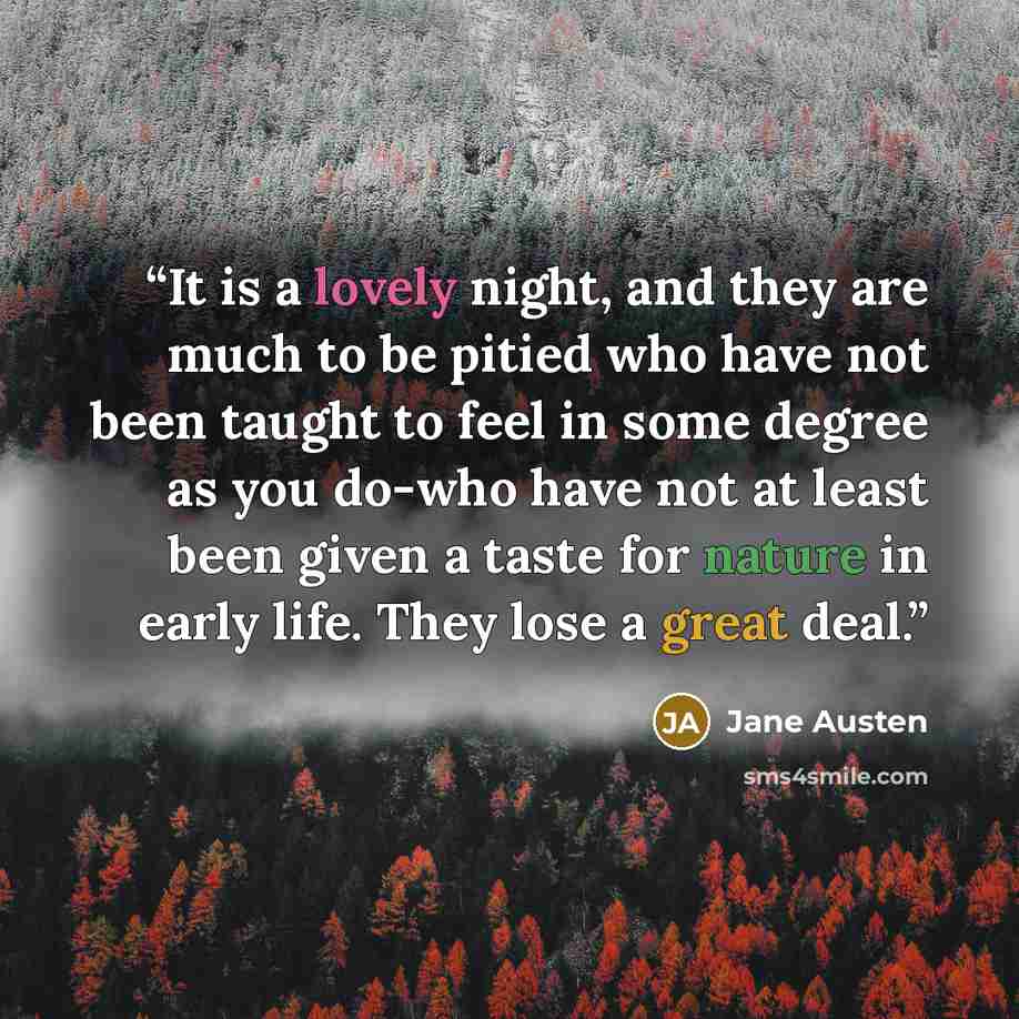 “It is a lovely night, and they are much to be pitied who have not been taught to feel in some degree as you do-who have not at least been given a taste for nature in early life. They lose a great deal.” quote by Jane Austen