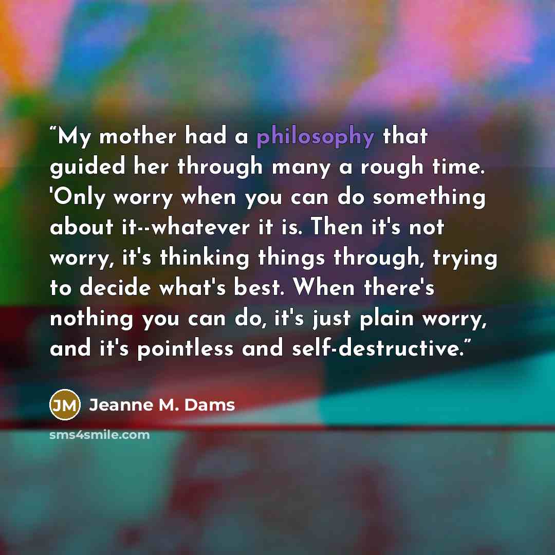 “My mother had a philosophy that guided her through many a rough time. 'Only worry when you can do something about it--whatever it is. Then it's not worry, it's thinking things through, trying to decide what's best. When there's nothing you can do, it's just plain worry, and it's pointless and…” quote by Jeanne M. Dams