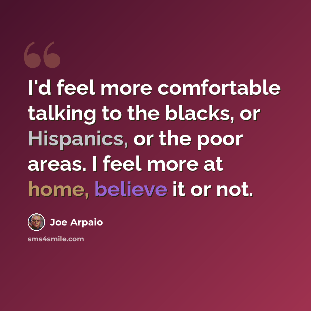 “I'd feel more comfortable talking to the blacks, or Hispanics, or the poor areas. I feel more at home, believe it or not.” quote by Joe Arpaio