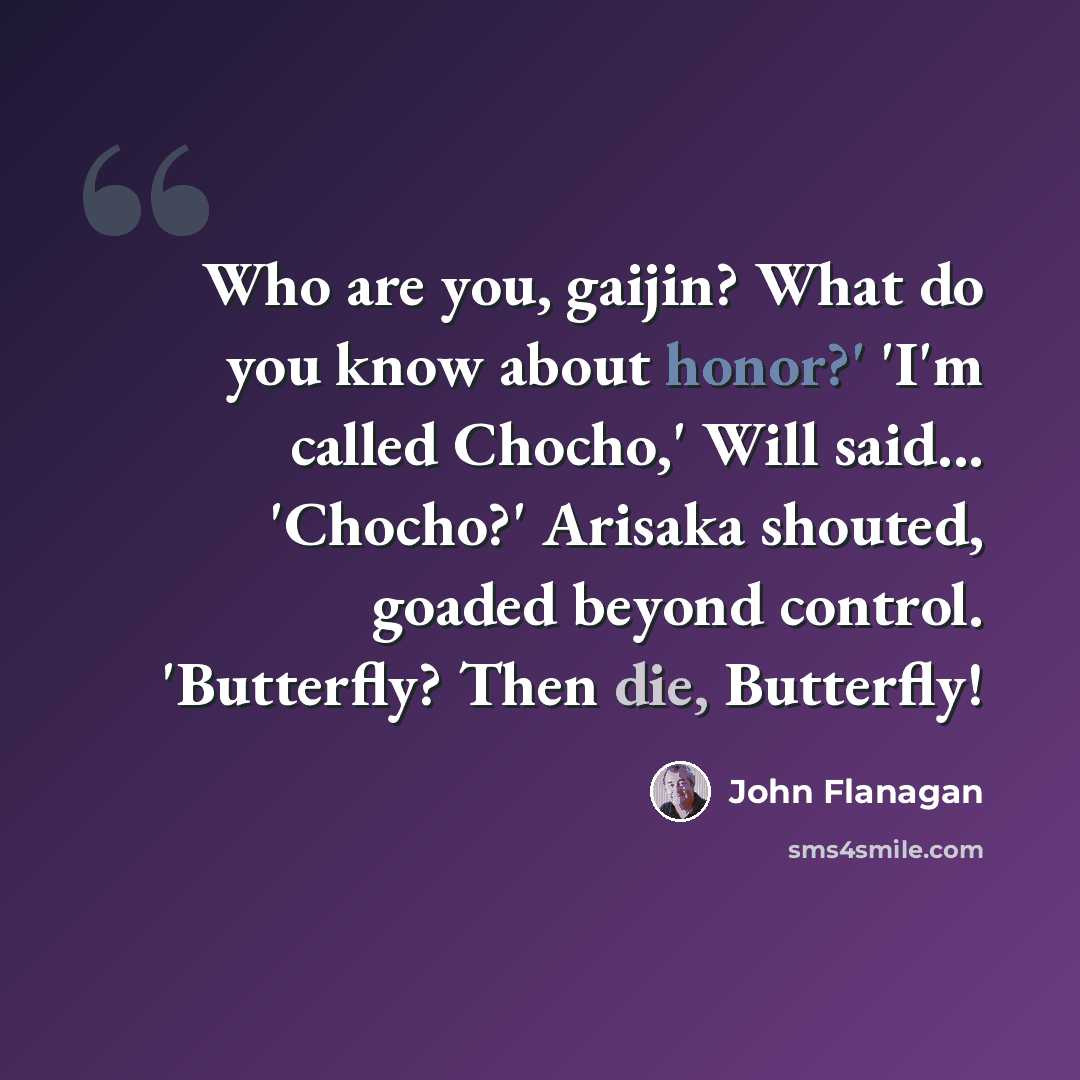“Who are you, gaijin? What do you know about honor?' 'I'm called Chocho,' Will said... 'Chocho?' Arisaka shouted, goaded beyond control. 'Butterfly? Then die, Butterfly!” quote by John Flanagan