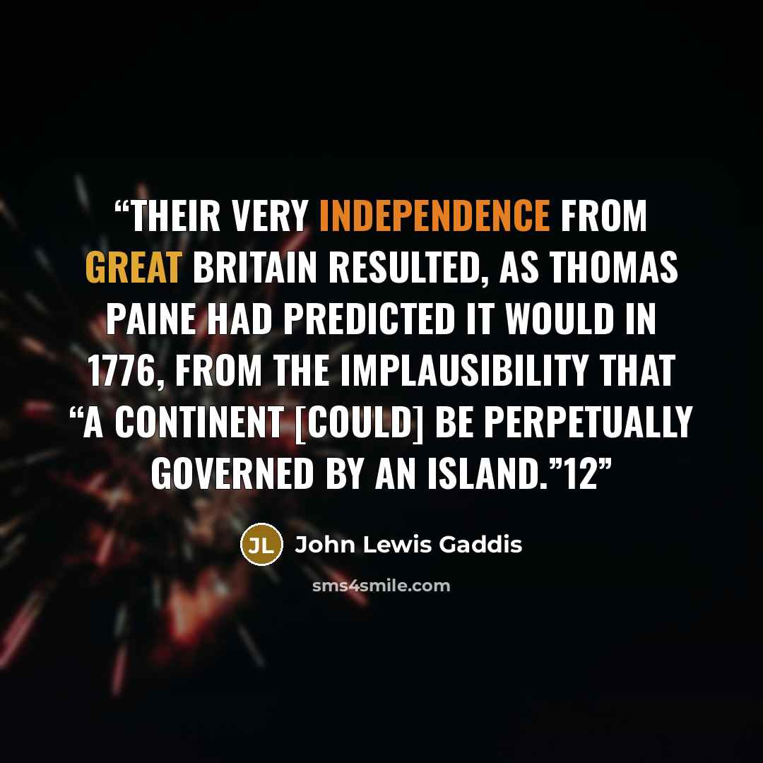 “Their very independence from Great Britain resulted, as Thomas Paine had predicted it would in 1776, from the implausibility that “a Continent [could] be perpetually governed by an island.”12” quote by John Lewis Gaddis