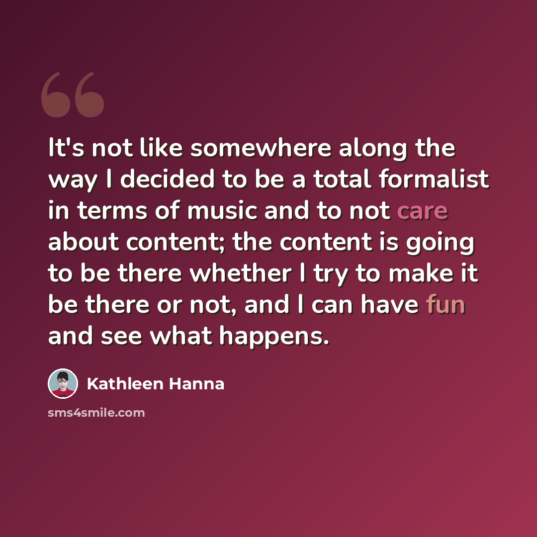 “It's not like somewhere along the way I decided to be a total formalist in terms of music and to not care about content; the content is going to be there whether I try to make it be there or not, and I can have fun and see what happens.” quote by Kathleen Hanna