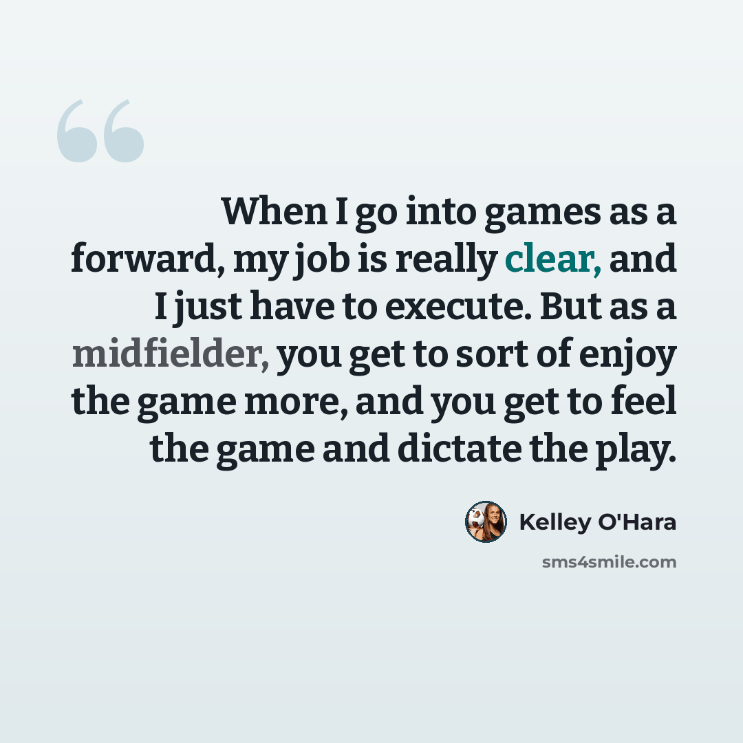 “When I go into games as a forward, my job is really clear, and I just have to execute. But as a midfielder, you get to sort of enjoy the game more, and you get to feel the game and dictate the play.” quote by Kelley O'Hara