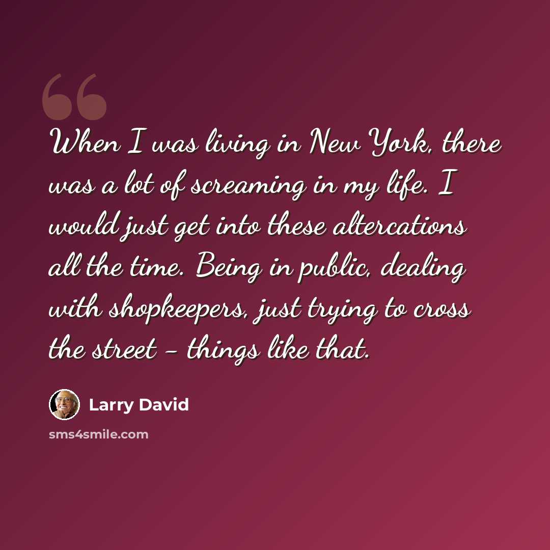 “When I was living in New York, there was a lot of screaming in my life. I would just get into these altercations all the time. Being in public, dealing with shopkeepers, just trying to cross the street - things like that.” quote by Larry David