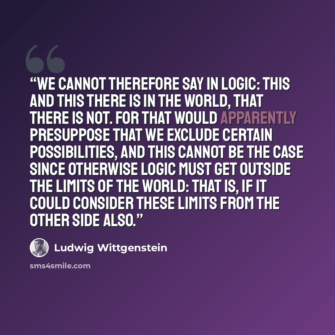 “We cannot therefore say in logic: This and this there is in the world, that there is not. For that would apparently presuppose that we exclude certain possibilities, and this cannot be the case since otherwise logic must get outside the limits of the world: that is, if it could consider these…” quote by Ludwig Wittgenstein