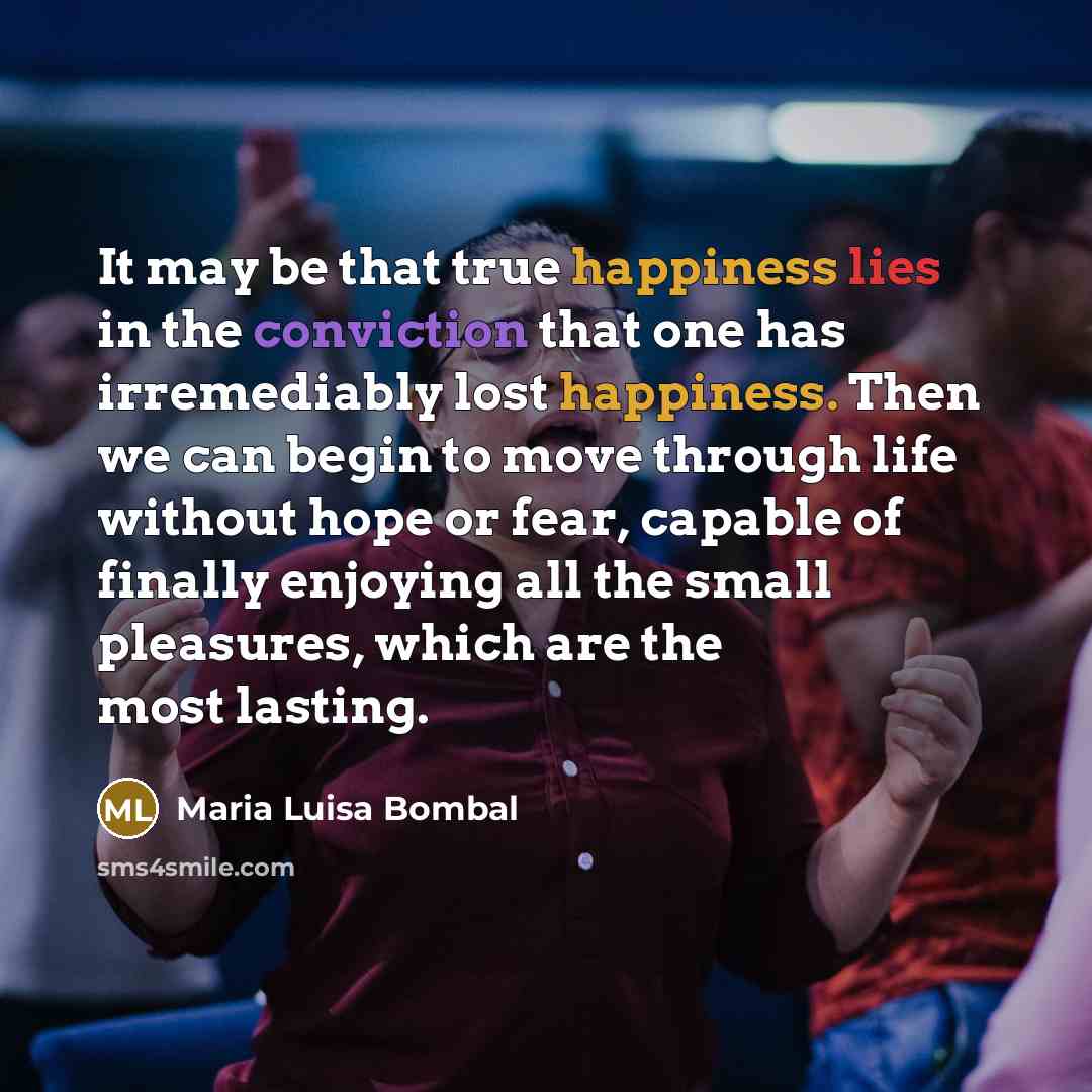 “It may be that true happiness lies in the conviction that one has irremediably lost happiness. Then we can begin to move through life without hope or fear, capable of finally enjoying all the small pleasures, which are the most lasting.” quote by Maria Luisa Bombal
