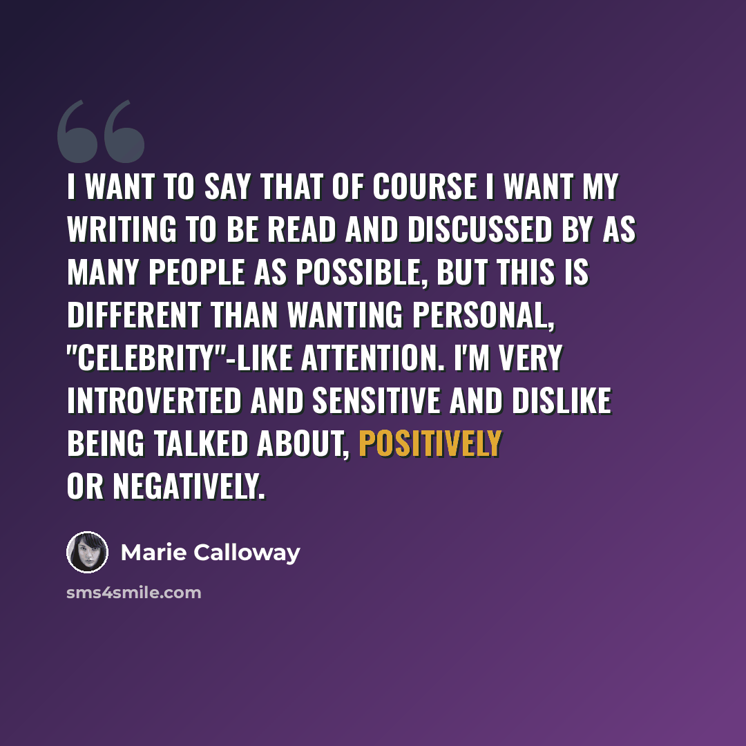“I want to say that of course I want my writing to be read and discussed by as many people as possible, but this is different than wanting personal, "celebrity"-like attention. I'm very introverted and sensitive and dislike being talked about, positively or negatively.” quote by Marie Calloway