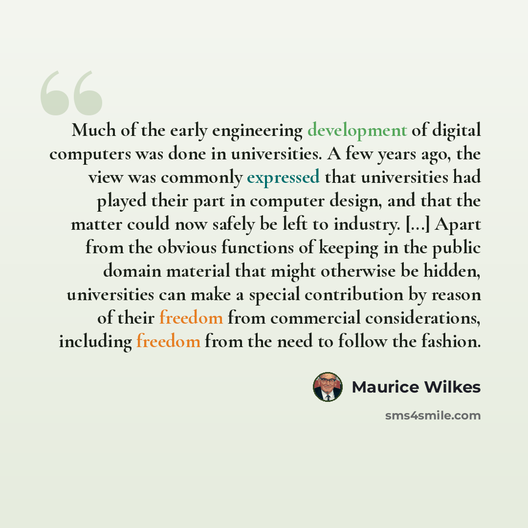“Much of the early engineering development of digital computers was done in universities. A few years ago, the view was commonly expressed that universities had played their part in computer design, and that the matter could now safely be left to industry. [...] Apart from the obvious functions of…” quote by Maurice Wilkes