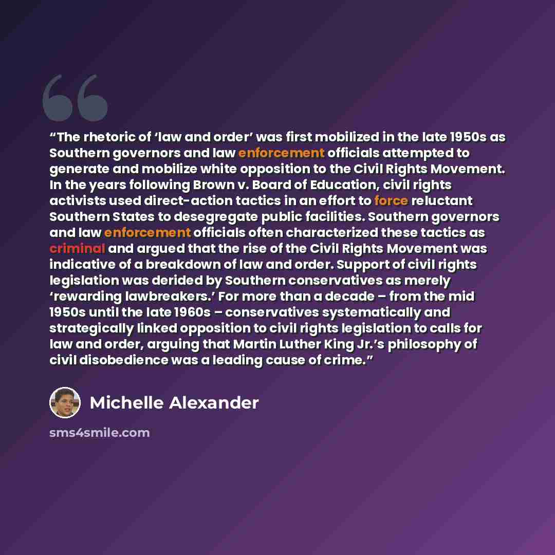 “The rhetoric of ‘law and order’ was first mobilized in the late 1950s as Southern governors and law enforcement officials attempted to generate and mobilize white opposition to the Civil Rights Movement. In the years following Brown v. Board of Education, civil rights activists used direct-action…” quote by Michelle Alexander