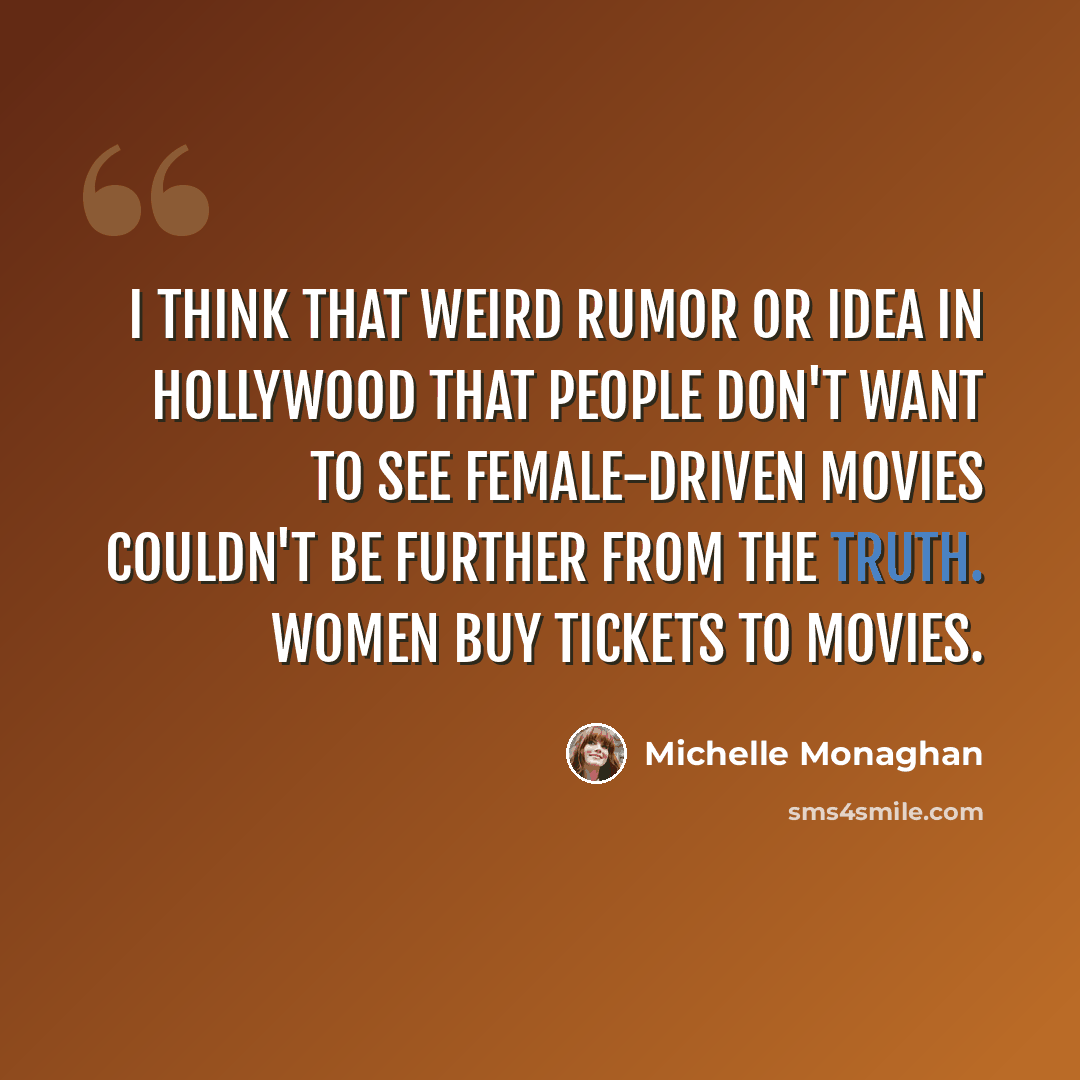 “I think that weird rumor or idea in Hollywood that people don't want to see female-driven movies couldn't be further from the truth. Women buy tickets to movies.” quote by Michelle Monaghan