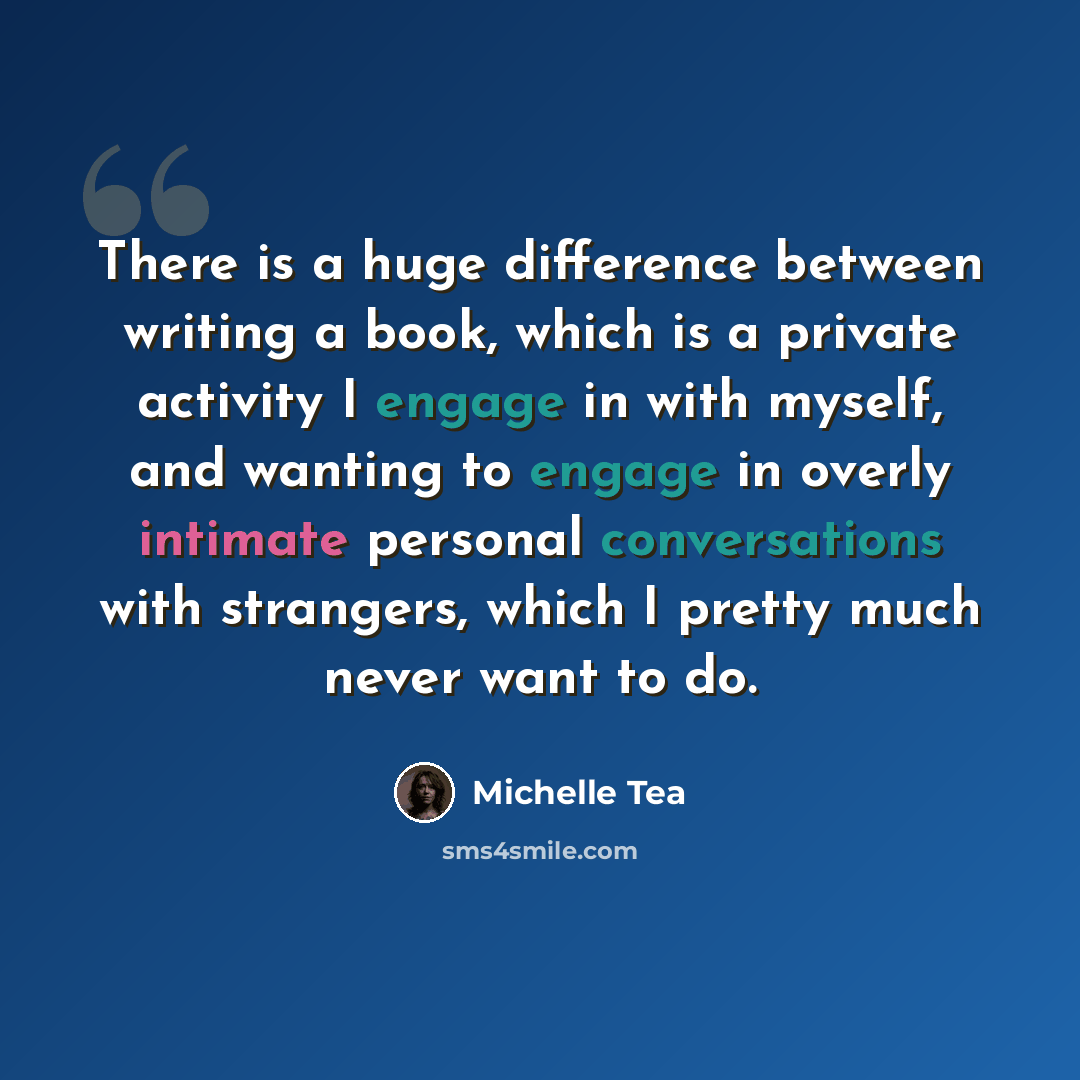 “There is a huge difference between writing a book, which is a private activity I engage in with myself, and wanting to engage in overly intimate personal conversations with strangers, which I pretty much never want to do.” quote by Michelle Tea