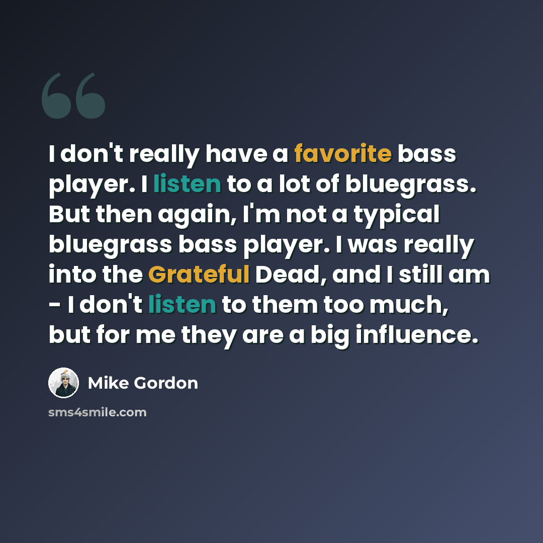 “I don't really have a favorite bass player. I listen to a lot of bluegrass. But then again, I'm not a typical bluegrass bass player. I was really into the Grateful Dead, and I still am - I don't listen to them too much, but for me they are a big influence.” quote by Mike Gordon