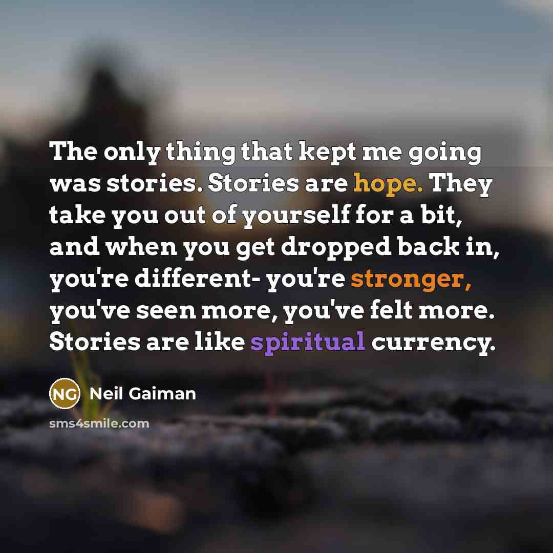 “The only thing that kept me going was stories. Stories are hope. They take you out of yourself for a bit, and when you get dropped back in, you're different- you're stronger, you've seen more, you've felt more. Stories are like spiritual currency.” quote by Neil Gaiman