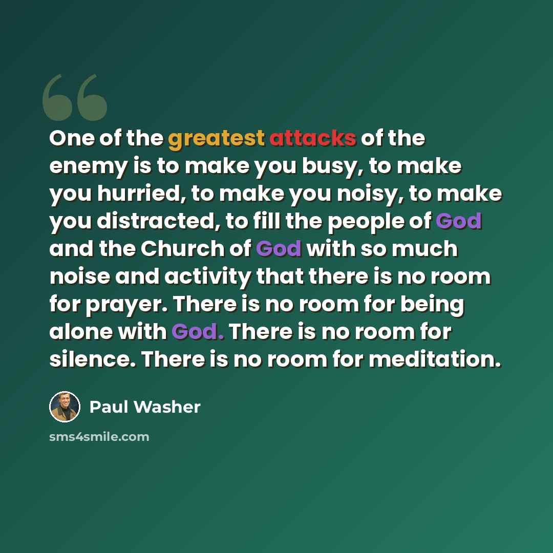“One of the greatest attacks of the enemy is to make you busy, to make you hurried, to make you noisy, to make you distracted, to fill the people of God and the Church of God with so much noise and activity that there is no room for prayer. There is no room for being alone with God. There is no…” quote by Paul Washer