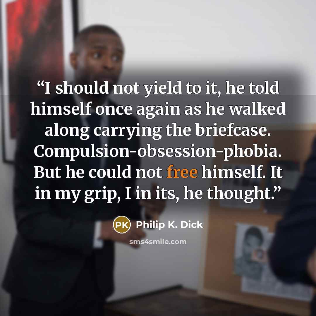 “I should not yield to it, he told himself once again as he walked along carrying the briefcase. Compulsion-obsession-phobia. But he could not free himself. It in my grip, I in its, he thought.” quote by Philip K. Dick