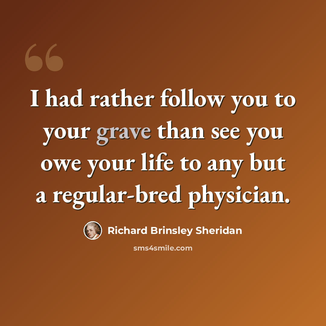 “I had rather follow you to your grave than see you owe your life to any but a regular-bred physician.” quote by Richard Brinsley Sheridan