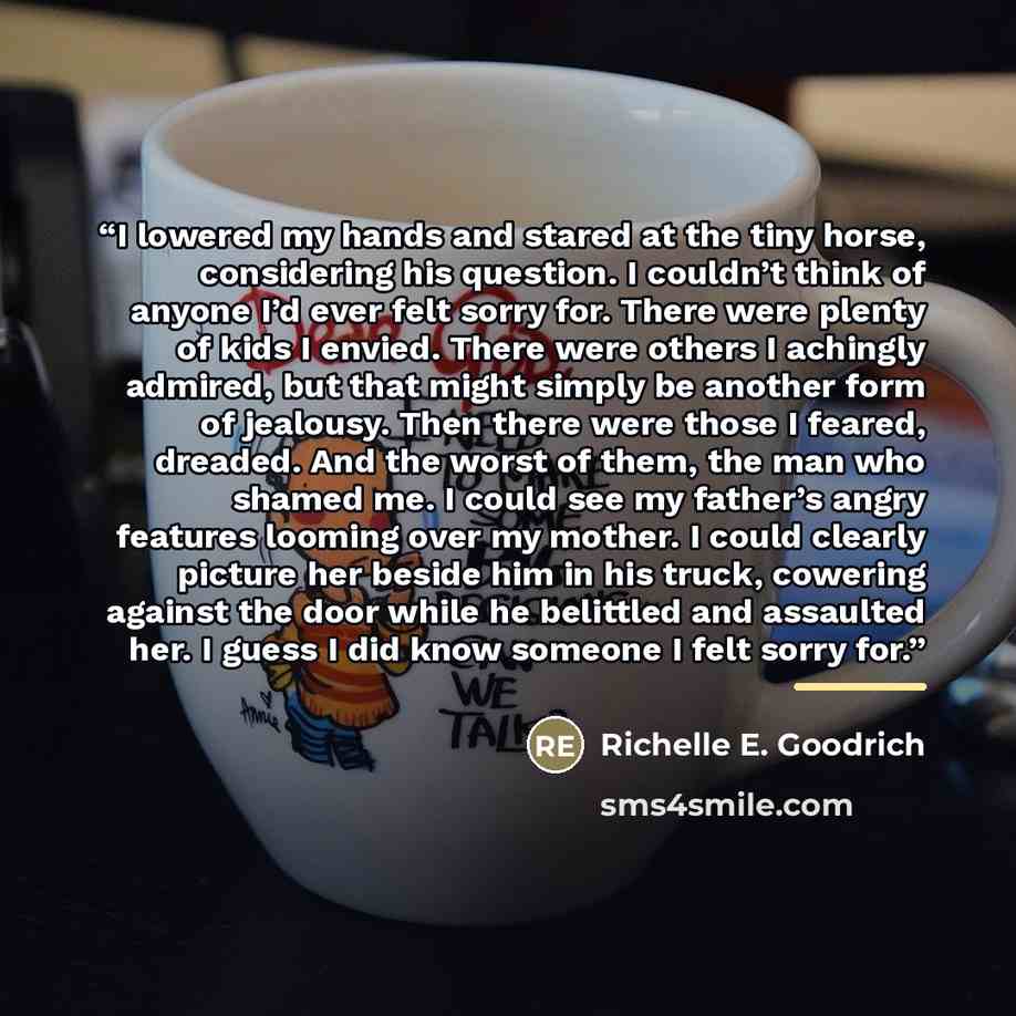 “I lowered my hands and stared at the tiny horse, considering his question. I couldn’t think of anyone I’d ever felt sorry for. There were plenty of kids I envied. There were others I achingly admired, but that might simply be another form of jealousy. Then there were those I feared, dreaded. And…” quote by Richelle E. Goodrich