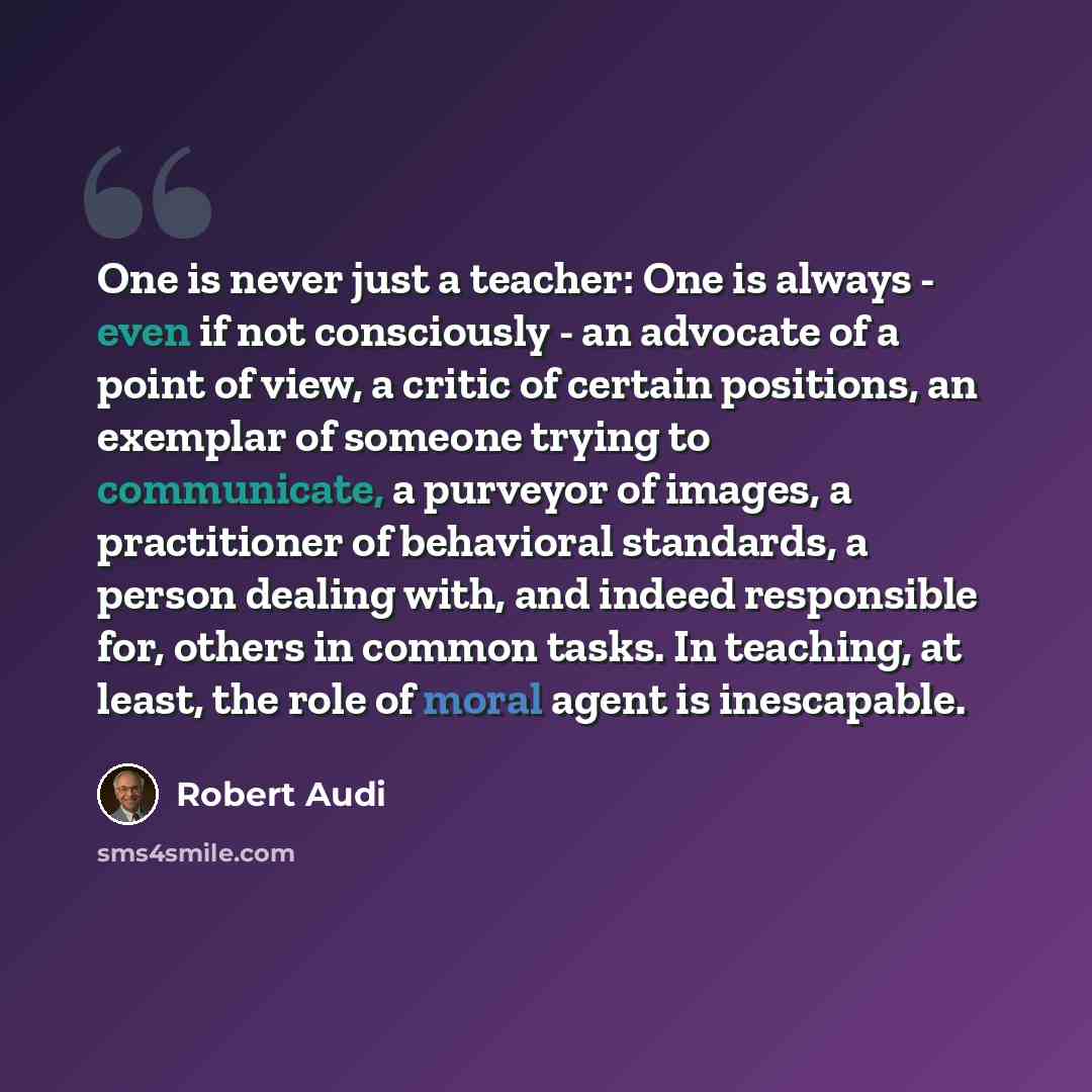 “One is never just a teacher: One is always - even if not consciously - an advocate of a point of view, a critic of certain positions, an exemplar of someone trying to communicate, a purveyor of images, a practitioner of behavioral standards, a person dealing with, and indeed responsible for…” quote by Robert Audi