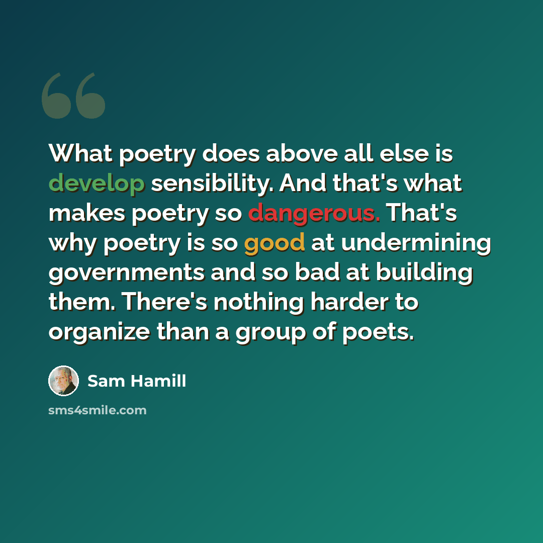 “What poetry does above all else is develop sensibility. And that's what makes poetry so dangerous. That's why poetry is so good at undermining governments and so bad at building them. There's nothing harder to organize than a group of poets.” quote by Sam Hamill