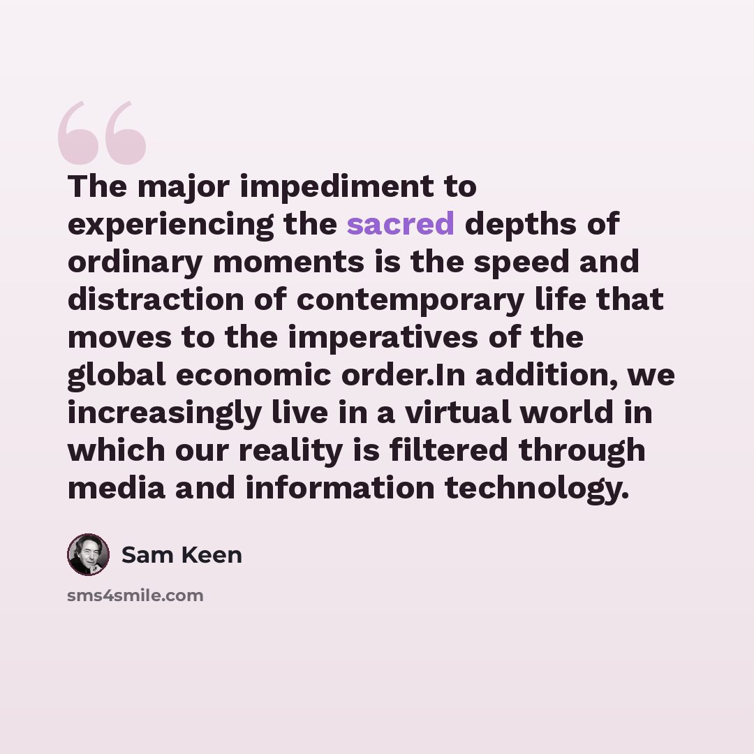 “The major impediment to experiencing the sacred depths of ordinary moments is the speed and distraction of contemporary life that moves to the imperatives of the global economic order.In addition, we increasingly live in a virtual world in which our reality is filtered through media and…” quote by Sam Keen