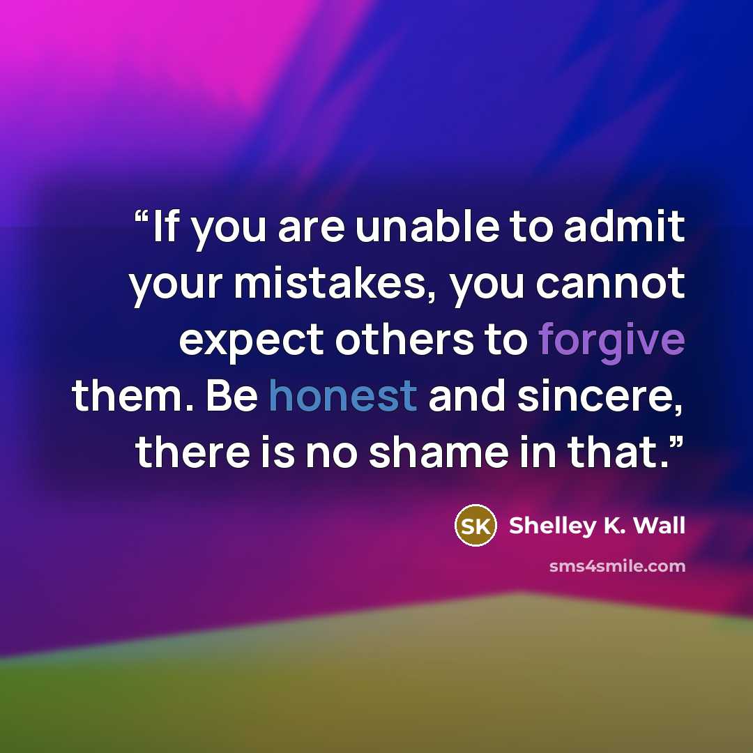 “If you are unable to admit your mistakes, you cannot expect others to forgive them. Be honest and sincere, there is no shame in that.” quote by Shelley K. Wall