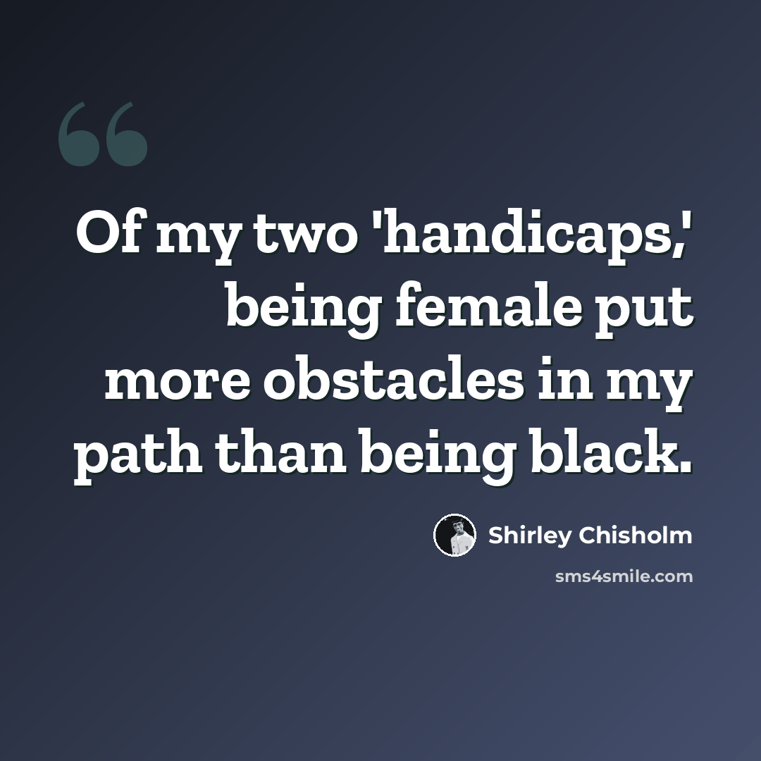“Of my two 'handicaps,' being female put more obstacles in my path than being black.” quote by Shirley Chisholm