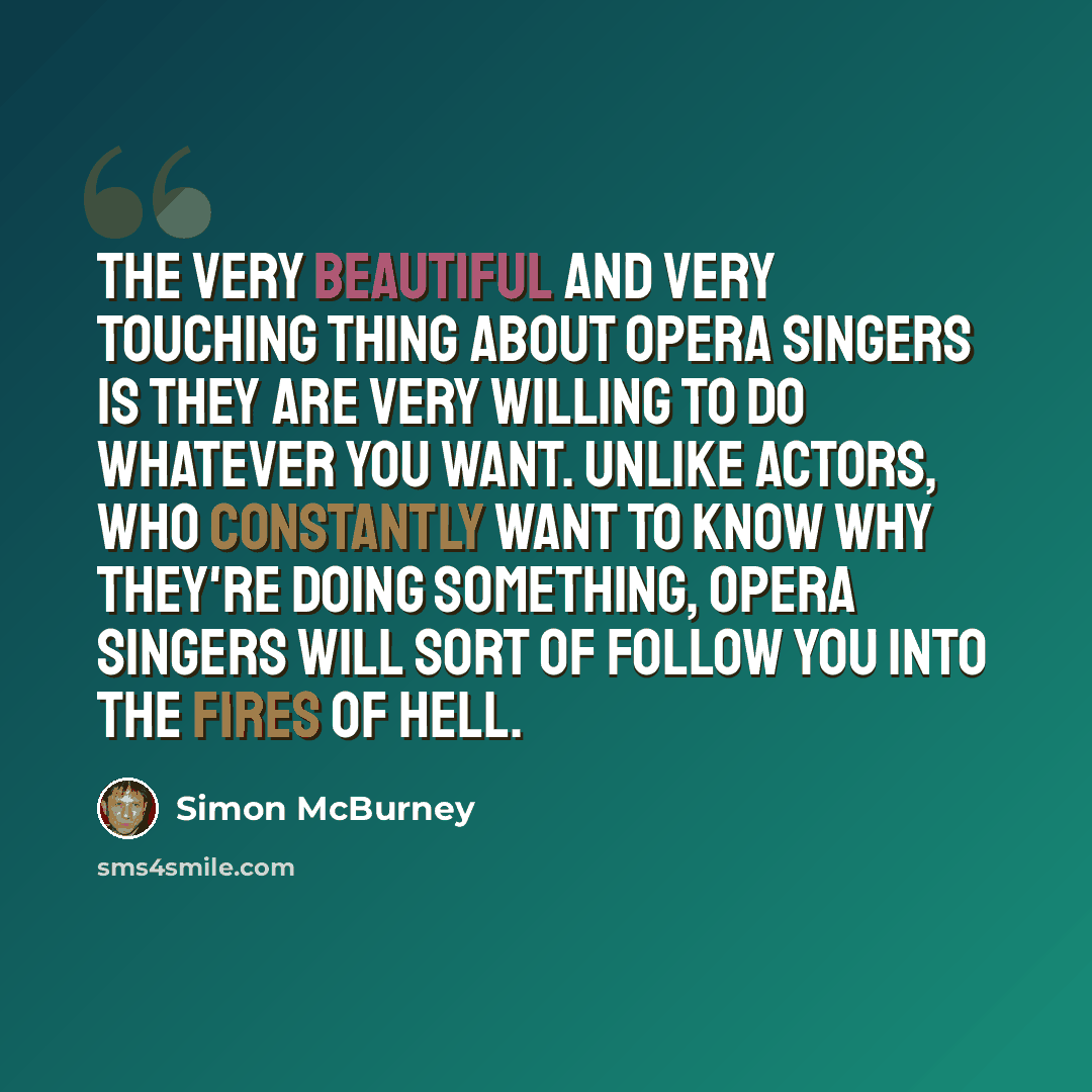 “The very beautiful and very touching thing about opera singers is they are very willing to do whatever you want. Unlike actors, who constantly want to know why they're doing something, opera singers will sort of follow you into the fires of hell.” quote by Simon McBurney