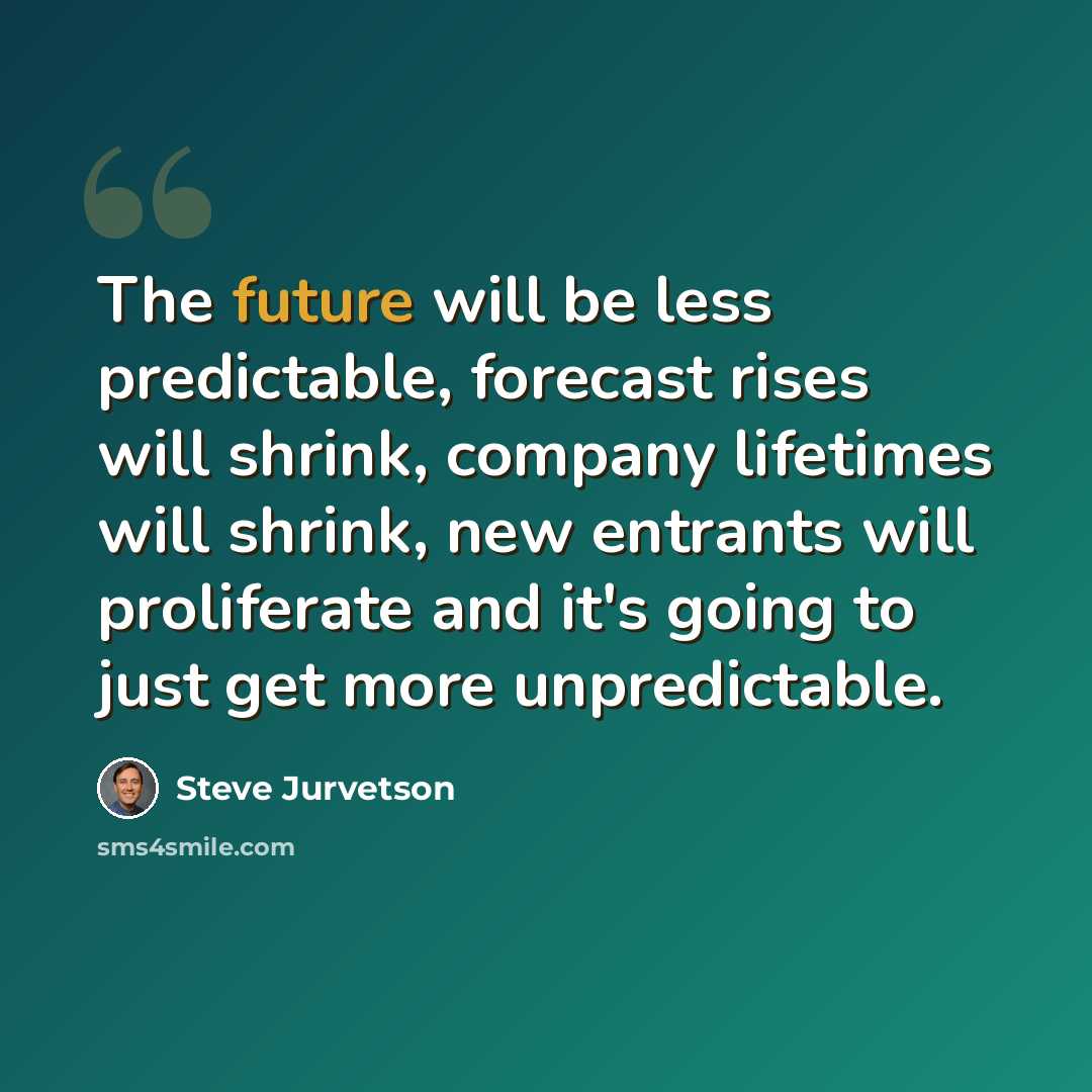“The future will be less predictable, forecast rises will shrink, company lifetimes will shrink, new entrants will proliferate and it's going to just get more unpredictable.” quote by Steve Jurvetson