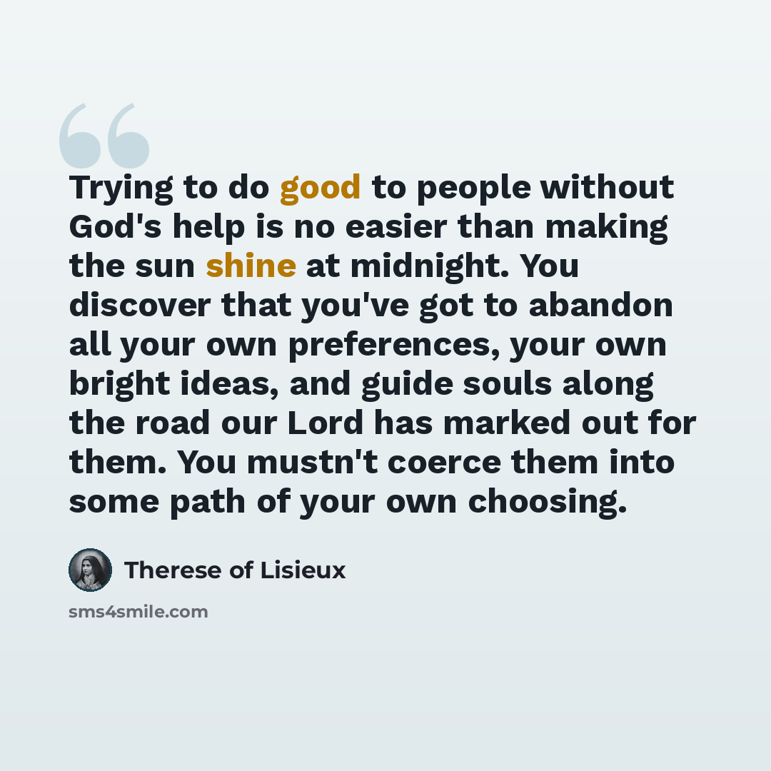 “Trying to do good to people without God's help is no easier than making the sun shine at midnight. You discover that you've got to abandon all your own preferences, your own bright ideas, and guide souls along the road our Lord has marked out for them. You mustn't coerce them into some path of…” quote by Therese of Lisieux
