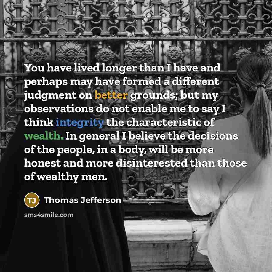 “You have lived longer than I have and perhaps may have formed a different judgment on better grounds; but my observations do not enable me to say I think integrity the characteristic of wealth. In general I believe the decisions of the people, in a body, will be more honest and more disinterested…” quote by Thomas Jefferson