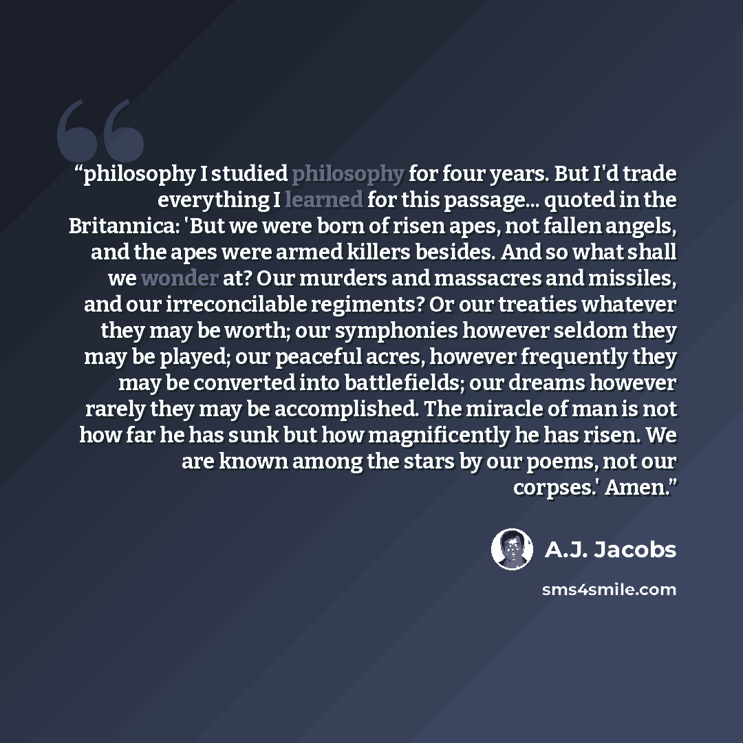 “philosophy I studied philosophy for four years. But I'd trade everything I learned for this passage... quoted in the Britannica: 'But we were born of risen apes, not fallen angels, and the apes were armed killers besides. And so what shall we wonder at? Our murders and massacres and missiles, and…” quote by A.J. Jacobs