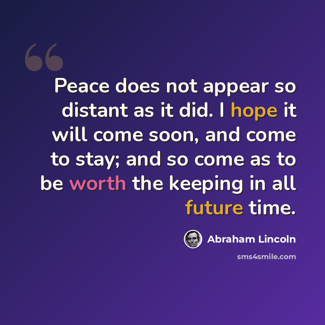“Peace does not appear so distant as it did. I hope it will come soon, and come to stay; and so come as to be worth the keeping in all future time.” quote by Abraham Lincoln