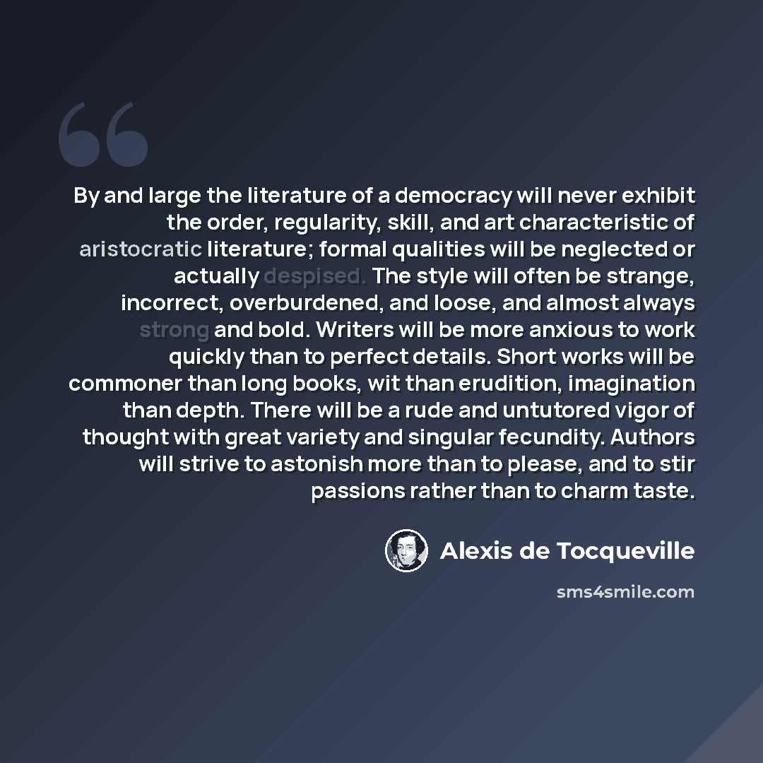 “By and large the literature of a democracy will never exhibit the order, regularity, skill, and art characteristic of aristocratic literature; formal qualities will be neglected or actually despised. The style will often be strange, incorrect, overburdened, and loose, and almost always strong and…” quote by Alexis De Tocqueville