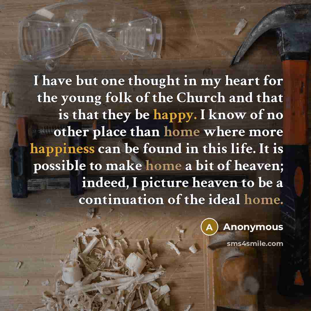 “I have but one thought in my heart for the young folk of the Church and that is that they be happy. I know of no other place than home where more happiness can be found in this life. It is possible to make home a bit of heaven; indeed, I picture heaven to be a continuation of the ideal home.” quote by Anonymous