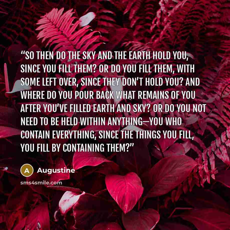“So then do the sky and the earth hold you, since you fill them? Or do you fill them, with some left over, since they don’t hold you? And where do you pour back what remains of you after you’ve filled earth and sky? Or do you not need to be held within anything—you who contain everything, since the…” quote by Augustine