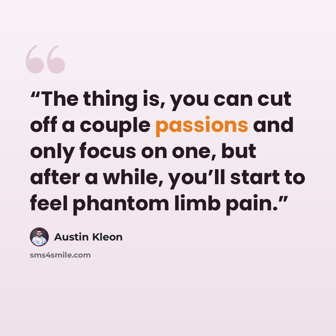 “The thing is, you can cut off a couple passions and only focus on one, but after a while, you’ll start to feel phantom limb pain.” quote by Austin Kleon