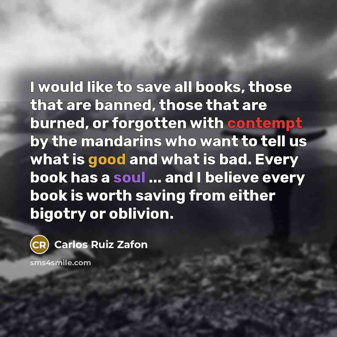 “I would like to save all books, those that are banned, those that are burned, or forgotten with contempt by the mandarins who want to tell us what is good and what is bad. Every book has a soul ... and I believe every book is worth saving from either bigotry or oblivion.” quote by Carlos Ruiz Zafon