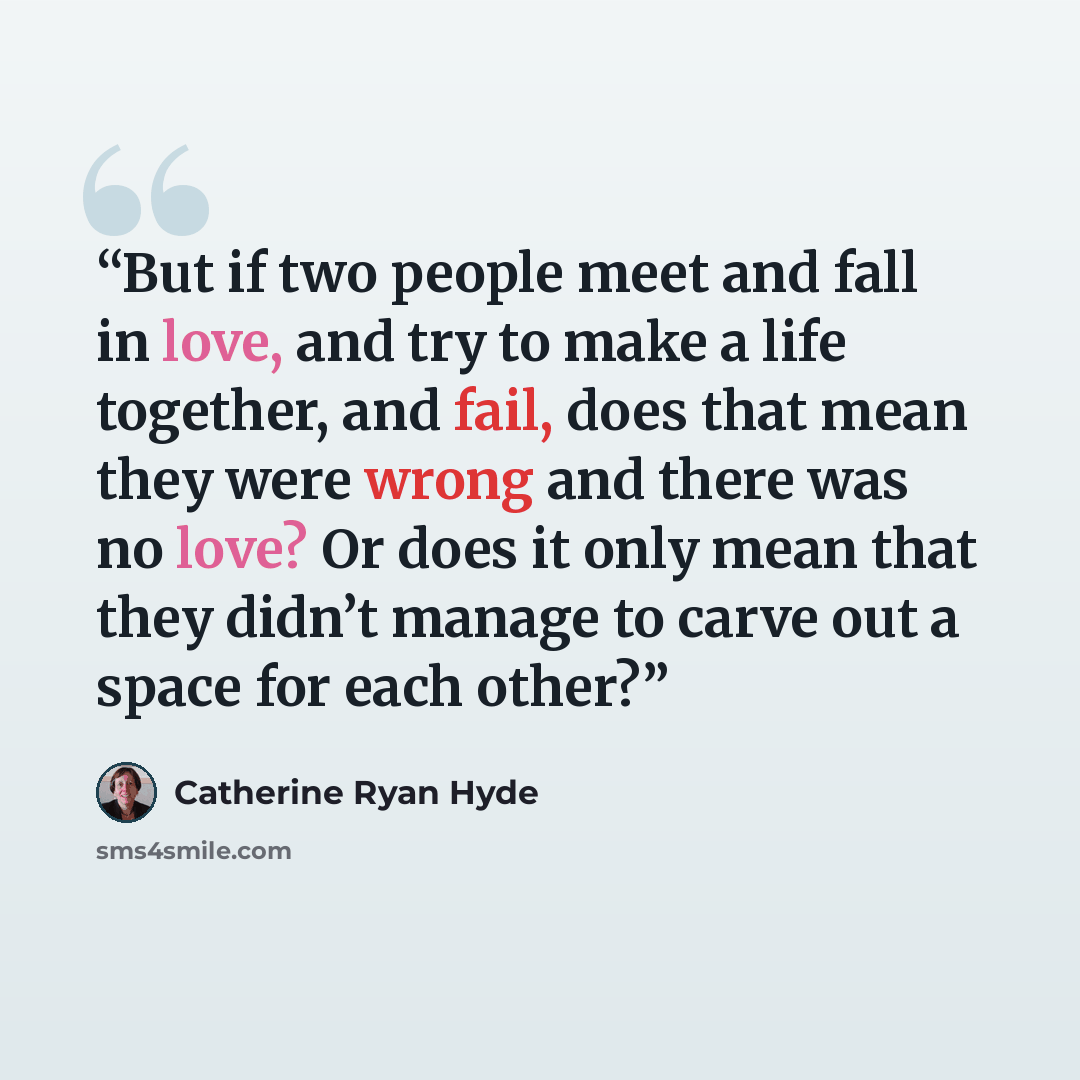 “But if two people meet and fall in love, and try to make a life together, and fail, does that mean they were wrong and there was no love? Or does it only mean that they didn’t manage to carve out a space for each other?” quote by Catherine Ryan Hyde
