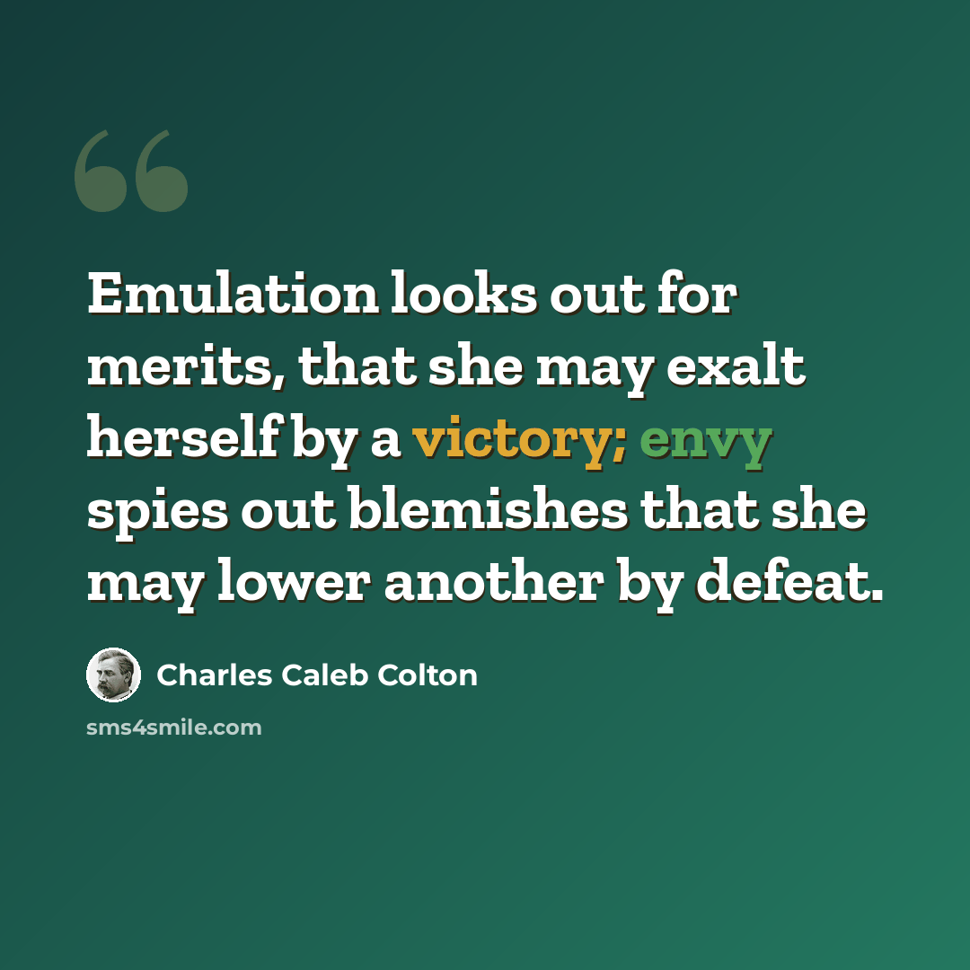 “Emulation looks out for merits, that she may exalt herself by a victory; envy spies out blemishes that she may lower another by defeat.” quote by Charles Caleb Colton