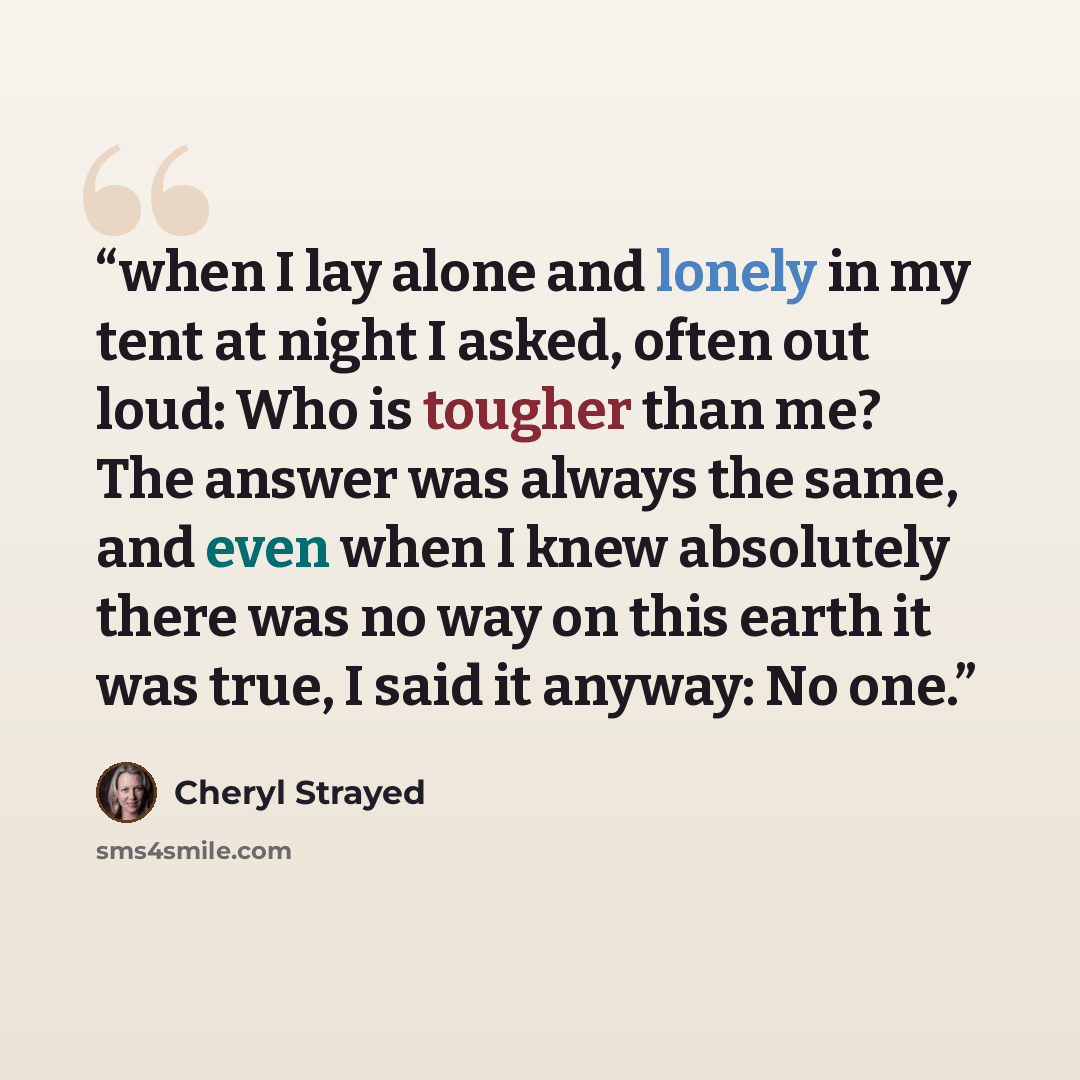 “when I lay alone and lonely in my tent at night I asked, often out loud: Who is tougher than me? The answer was always the same, and even when I knew absolutely there was no way on this earth it was true, I said it anyway: No one.” quote by Cheryl Strayed
