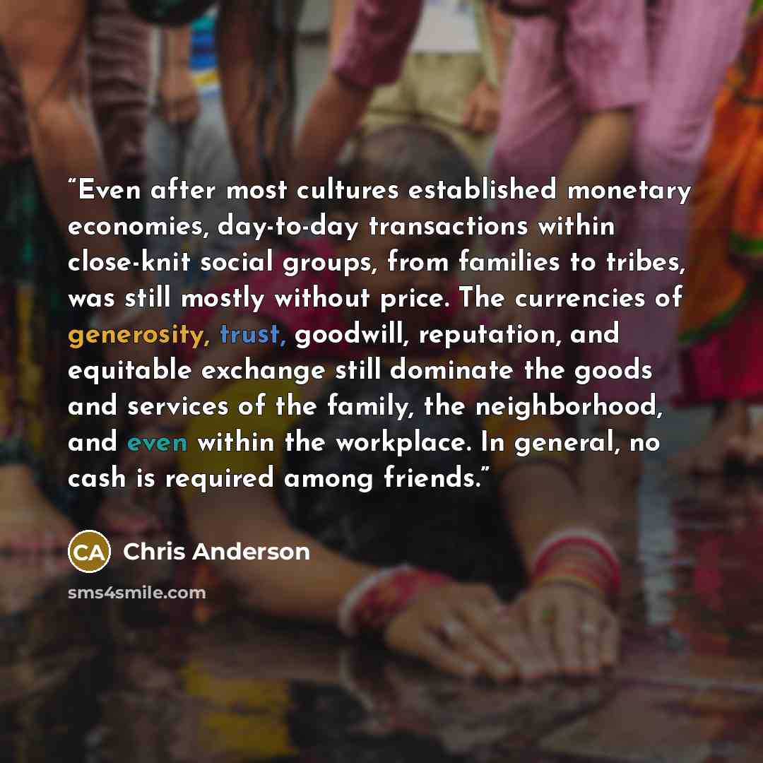 “Even after most cultures established monetary economies, day-to-day transactions within close-knit social groups, from families to tribes, was still mostly without price. The currencies of generosity, trust, goodwill, reputation, and equitable exchange still dominate the goods and services of the…” quote by Chris Anderson