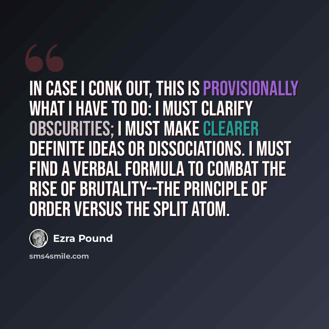 “In case I conk out, this is provisionally what I have to do: I must clarify obscurities; I must make clearer definite ideas or dissociations. I must find a verbal formula to combat the rise of brutality--the principle of order versus the split atom.” quote by Ezra Pound