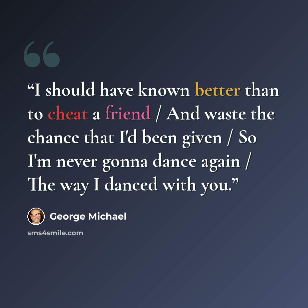 “I should have known better than to cheat a friend / And waste the chance that I'd been given / So I'm never gonna dance again / The way I danced with you.” quote by George Michael