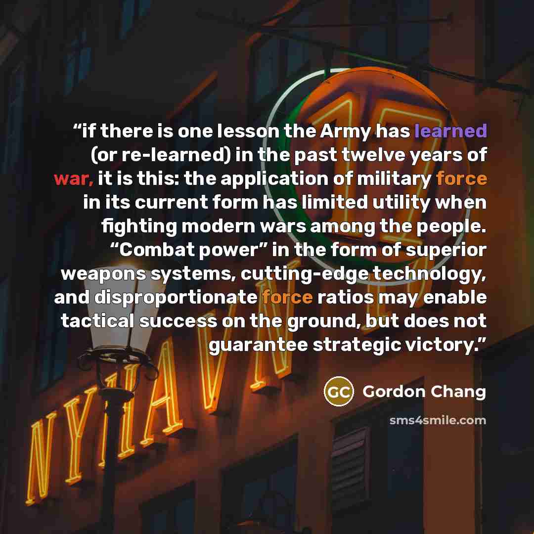“if there is one lesson the Army has learned (or re-learned) in the past twelve years of war, it is this: the application of military force in its current form has limited utility when fighting modern wars among the people. “Combat power” in the form of superior weapons systems, cutting-edge…” quote by Gordon Chang