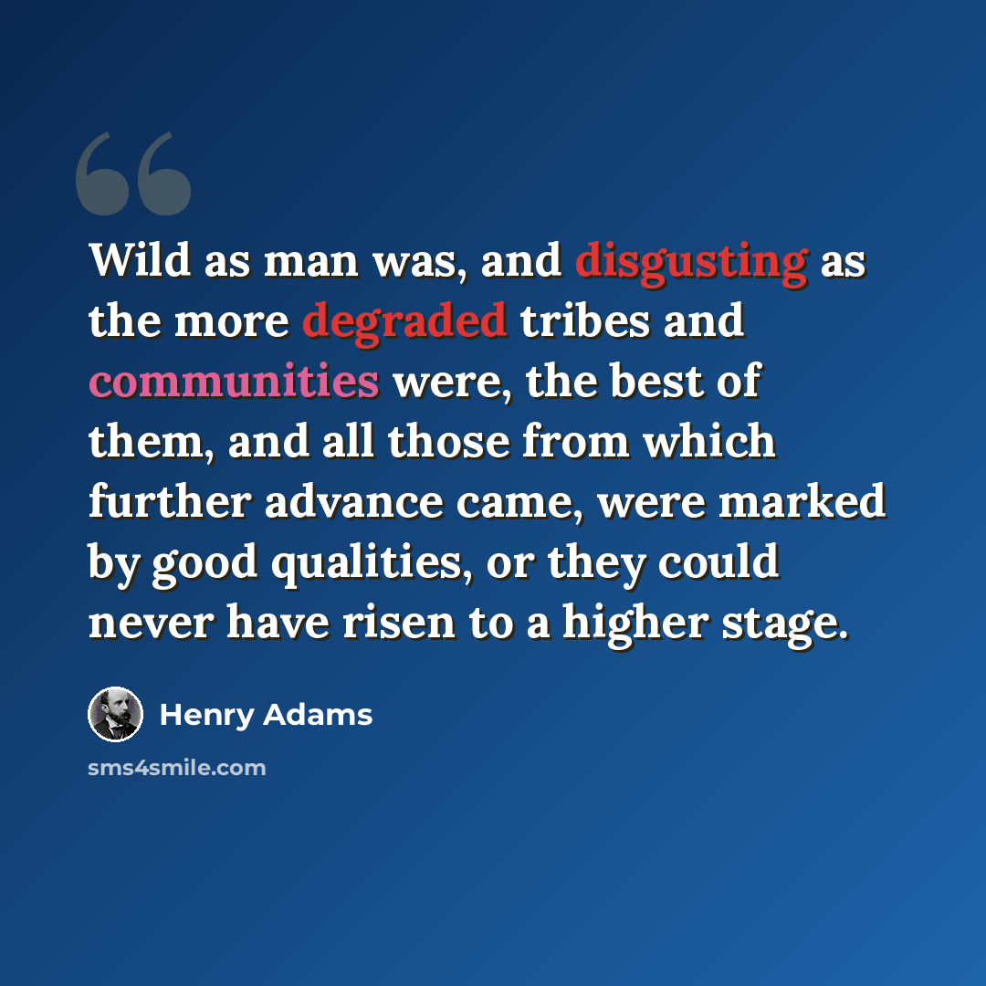 “Wild as man was, and disgusting as the more degraded tribes and communities were, the best of them, and all those from which further advance came, were marked by good qualities, or they could never have risen to a higher stage.” quote by Henry Adams