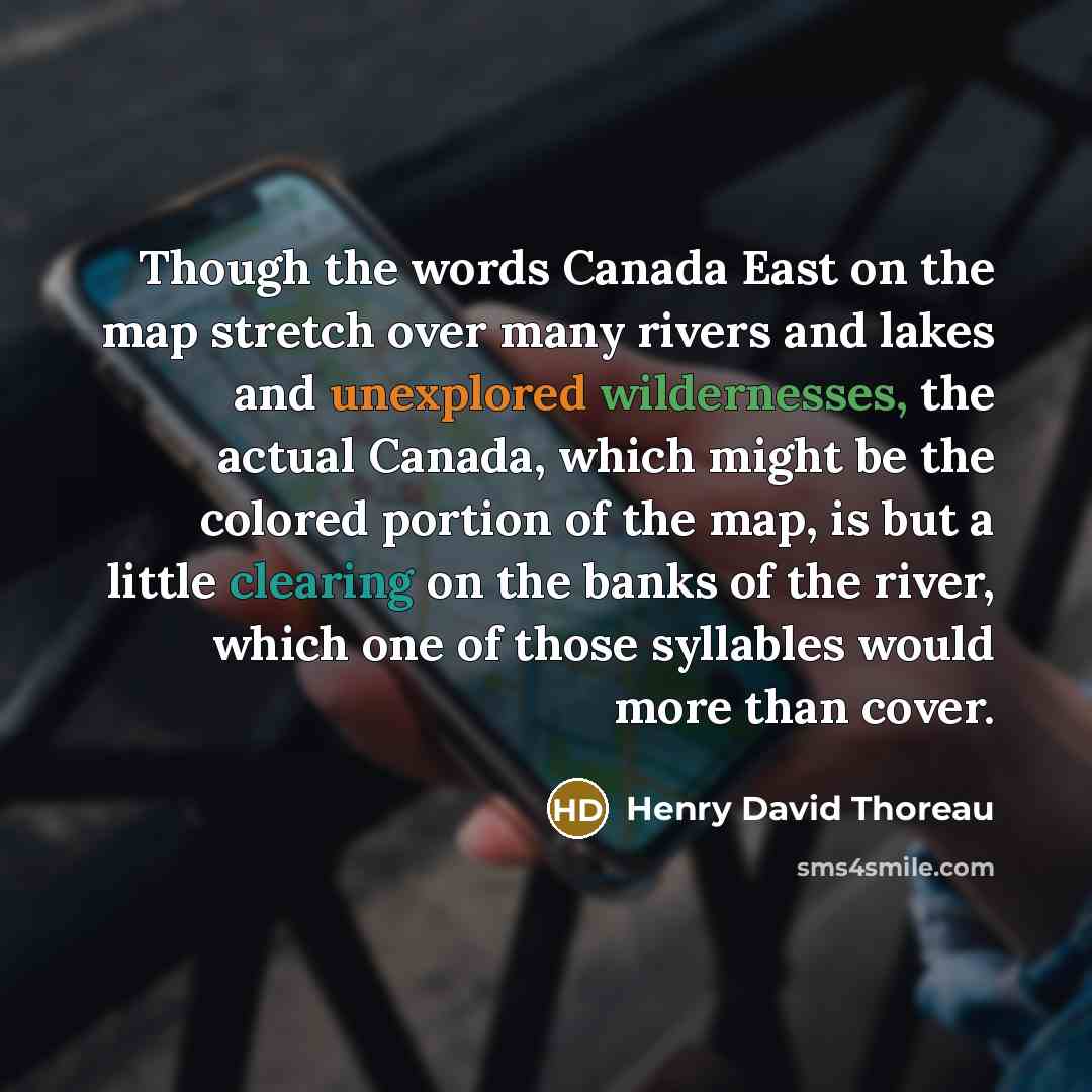 “Though the words Canada East on the map stretch over many rivers and lakes and unexplored wildernesses, the actual Canada, which might be the colored portion of the map, is but a little clearing on the banks of the river, which one of those syllables would more than cover.” quote by Henry David Thoreau