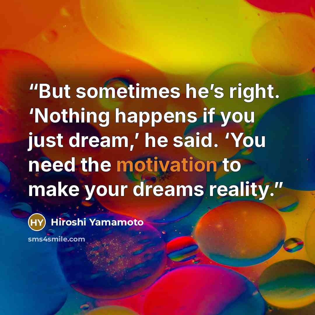 “But sometimes he’s right. ‘Nothing happens if you just dream,’ he said. ‘You need the motivation to make your dreams reality.” quote by Hiroshi Yamamoto