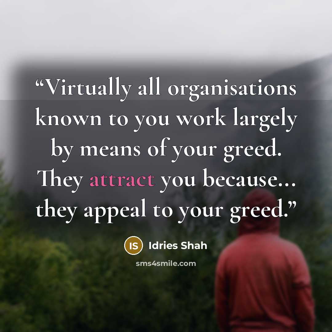 “Virtually all organisations known to you work largely by means of your greed. They attract you because... they appeal to your greed.” quote by Idries Shah
