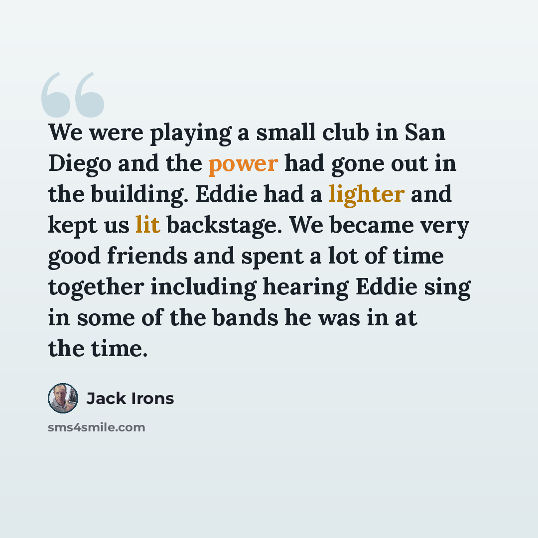 “We were playing a small club in San Diego and the power had gone out in the building. Eddie had a lighter and kept us lit backstage. We became very good friends and spent a lot of time together including hearing Eddie sing in some of the bands he was in at the time.” quote by Jack Irons